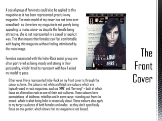 A social group of feminists could also be applied to this
magazine as it has been represented greatly in my
magazine. The main model of my cover has not been over
sexualised- so therefore my magazine is not purely being
appealing to males alone- as despite the female being
attractive, she is not represented in a sexual or explicit
way. This then means that females can feel comfortable
with buying this magazine without feeling intimidated by
the main image.
Females associated with the Indie-Rock social group are
often portrayed as being moody and strong in their
personality, which I tried to represent with how I asked
my model to pose.
Other ways I have represented Indie-Rock on my front cover is through the
colour scheme. The colours red, white and black are colours which are
typically used in rock magazines, such as ‘NME’ and ‘Kerrang!’ – both of which
focus on alternative rock as one of their sub-cultures. These colours have
connotations of boldness, rebellion and in some ways- standing out from the
crowd- which is what being Indie is essentially about. These colours also apply
to my target audience of both females and males, as they don’t specifically
focus on one gender, which shows that my magazine is not biased.

 