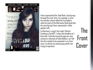 I have represented the ‘Indie Rock’ social group
through the cover lines. For example, a cover
line includes a band called the Foo Fighters
which are part of the Alternative Rock band who
the social group I have represented will be
popular with.
Furthermore, a cover line reads ‘Concert
Crashing in Cardiff?’. I chose this headline as I
knew that festivals/concerts/gigs are very
common in interests of Indie Rockers, so I felt
that this needed to be presented in my front
cover, to attract my social group which I am
trying to represent.

 