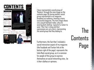 I have represented a social group of
‘Rockers’ through the main image on the
contents page. By having another social
group represented in my magazine,
broadens my audience, meaning a more
successful magazine. The main image shows
very casual-laid back males, who are
wearing dark clothing- typical of a rocker to
wear. Their hair is long and their
expressions are very stern, representing
the social group that they belong to.

Furthermore, the fact that I included a
social interaction aspect of my magazine
(the Facebook and Twitter link at the
bottom right of the page), represents the
Indie Rock social group, as it is common
for people of this group to express
themselves on social networking sites , be
it their clothes or opinions.

 