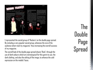 I represented the social group of ‘Rockers’ on the double page spread.
By including a very popular social group, enhances the size of the
audience whom read my magazine- thus increasing the overall success
of my magazine.
The overall look of the double page spread shouts ‘Rock’, through the
use of dark colours which are stereotypical for this genre to use, the
dark clothing and also the editing of the image, to enhance the cold
expression on the models’ faces.

 