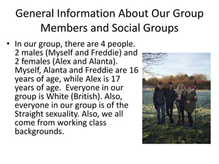 General Information About Our Group
Members and Social Groups
• In our group, there are 4 people.
2 males (Myself and Freddie) and
2 females (Alex and Alanta).
Myself, Alanta and Freddie are 16
years of age, while Alex is 17
years of age. Everyone in our
group is White (British). Also,
everyone in our group is of the
Straight sexuality. Also, we all
come from working class
backgrounds.
 