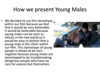 How we present Young Males
• We decided to use this stereotype
within our film because we feel
that it would be very believable.
It would be believable because
young males can be seen as
villains in the real world so it
would be easy to believe that a
young male is the villain within
our film. This stereotype of young
people is shown to be very
negative because young males are
stereotyped to be troublemaking,
dangerous people who have no
care for anyone but themselves.
 