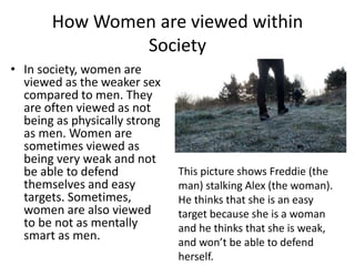 How Women are viewed within
Society
• In society, women are
viewed as the weaker sex
compared to men. They
are often viewed as not
being as physically strong
as men. Women are
sometimes viewed as
being very weak and not
be able to defend
themselves and easy
targets. Sometimes,
women are also viewed
to be not as mentally
smart as men.
This picture shows Freddie (the
man) stalking Alex (the woman).
He thinks that she is an easy
target because she is a woman
and he thinks that she is weak,
and won’t be able to defend
herself.
 