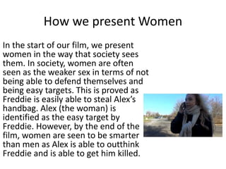 How we present Women
In the start of our film, we present
women in the way that society sees
them. In society, women are often
seen as the weaker sex in terms of not
being able to defend themselves and
being easy targets. This is proved as
Freddie is easily able to steal Alex’s
handbag. Alex (the woman) is
identified as the easy target by
Freddie. However, by the end of the
film, women are seen to be smarter
than men as Alex is able to outthink
Freddie and is able to get him killed.
 