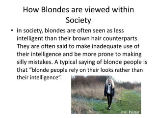 How Blondes are viewed within
Society
• In society, blondes are often seen as less
intelligent than their brown hair counterparts.
They are often said to make inadequate use of
their intelligence and be more prone to making
silly mistakes. A typical saying of blonde people is
that “blonde people rely on their looks rather than
their intelligence”.
 
