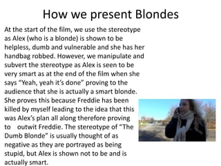 How we present Blondes
At the start of the film, we use the stereotype
as Alex (who is a blonde) is shown to be
helpless, dumb and vulnerable and she has her
handbag robbed. However, we manipulate and
subvert the stereotype as Alex is seen to be
very smart as at the end of the film when she
says “Yeah, yeah it’s done” proving to the
audience that she is actually a smart blonde.
She proves this because Freddie has been
killed by myself leading to the idea that this
was Alex’s plan all along therefore proving
to outwit Freddie. The stereotype of “The
Dumb Blonde” is usually thought of as
negative as they are portrayed as being
stupid, but Alex is shown not to be and is
actually smart.
 