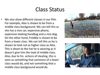 Class Status
• We also show different classes in our film.
For example, Alex is shown to be from a
middle class background. We can tell this as
she has a nice car, expensive phone,
expensive looking handbag and a nice dog.
On the other hand, Freddie is shown to be
from a lower class. We can tell this as he is
shown to look not as higher class as Alex.
This is down to the hat he is wearing as it
doesn’t give him the look of middle class.
Also, due to his actions of stealing, this is
seen as something that someone of a lower
class would do, and not something that a
middle class background would do.
 