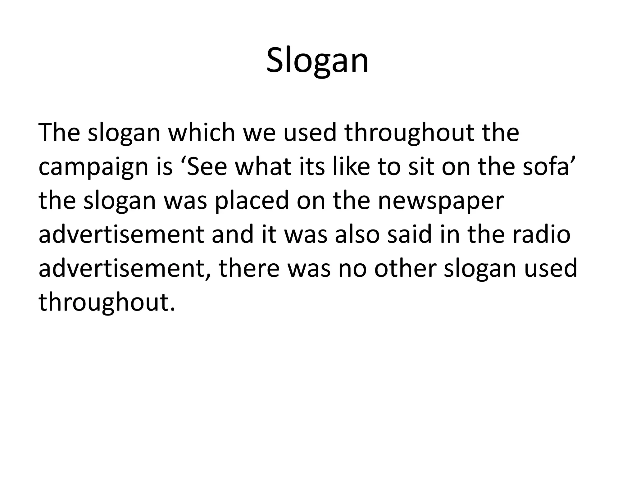 Slogan
The slogan which we used throughout the
campaign is ‘See what its like to sit on the sofa’
the slogan was placed on the newspaper
advertisement and it was also said in the radio
advertisement, there was no other slogan used
throughout.
 
