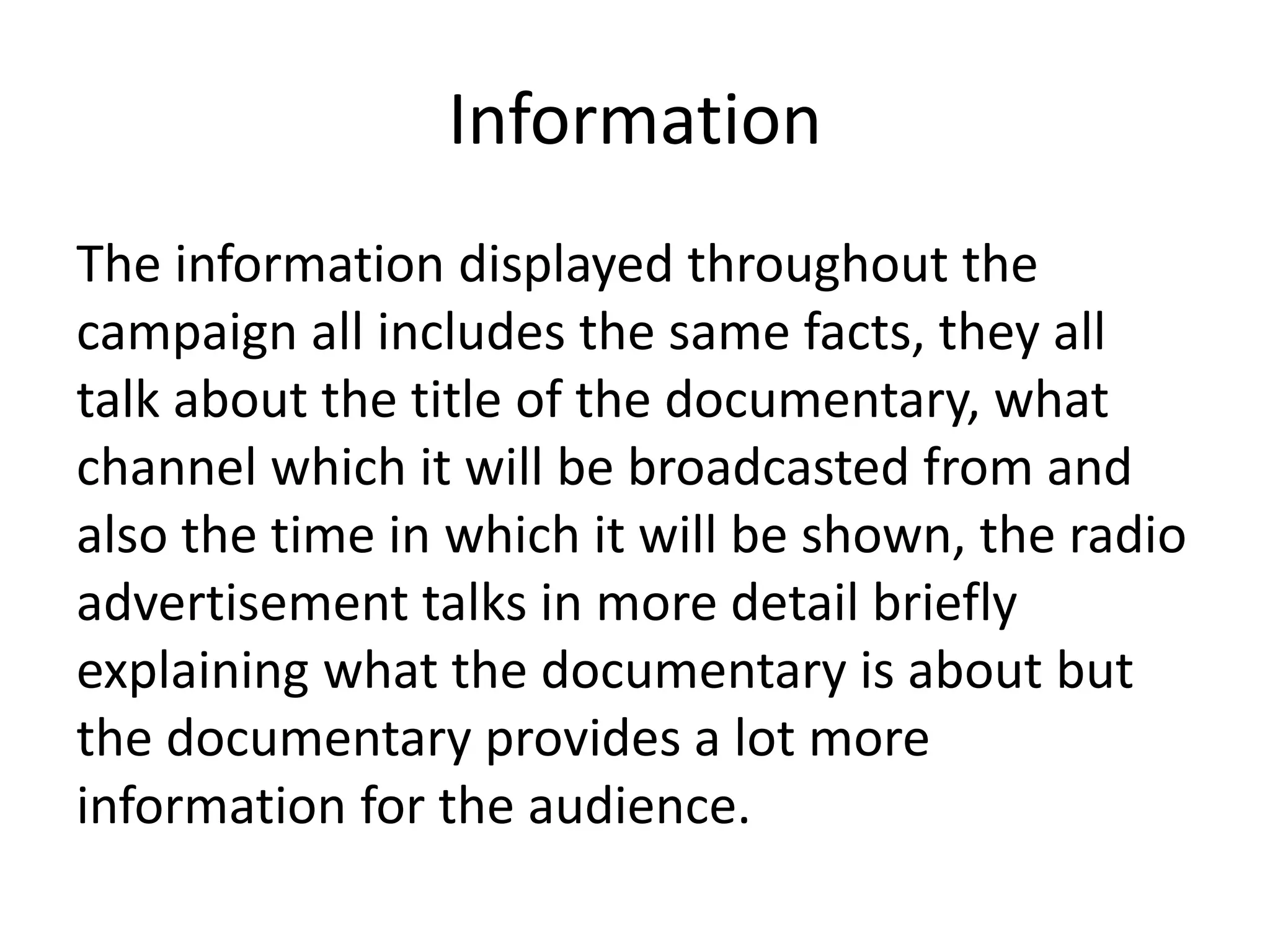 Information
The information displayed throughout the
campaign all includes the same facts, they all
talk about the title of the documentary, what
channel which it will be broadcasted from and
also the time in which it will be shown, the radio
advertisement talks in more detail briefly
explaining what the documentary is about but
the documentary provides a lot more
information for the audience.
 