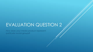 EVALUATION QUESTION 2
How does your media product represent
particular social groups?
 
