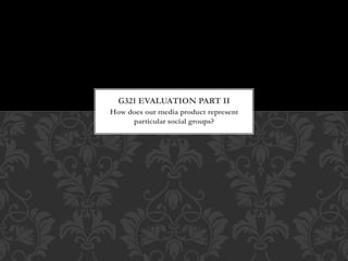 How does our media product represent
particular social groups?
G321 EVALUATION PART II
 