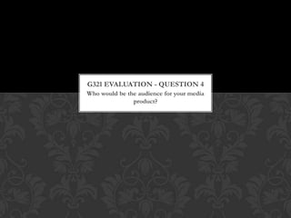 Who would be the audience for your media
product?
G321 EVALUATION - QUESTION 4
 