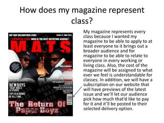 How does my magazine represent
class?
My magazine represents every
class because I wanted my
magazine to be able to apply to at
least everyone to it brings out a
broader audience and for
magazine to be able to relate to
everyone in every working or
living class. Also, the cost of the
magazine will be assigned to what
ever we feel is understandable for
classes. In addition, we will have a
subscription on our website that
will have previews of the latest
issue and we’ll let our audience
pick how much that’d like to pay
for it and it’ll be posted to their
selected delivery option.
 