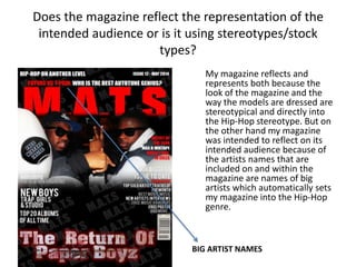 Does the magazine reflect the representation of the
intended audience or is it using stereotypes/stock
types?
My magazine reflects and
represents both because the
look of the magazine and the
way the models are dressed are
stereotypical and directly into
the Hip-Hop stereotype. But on
the other hand my magazine
was intended to reflect on its
intended audience because of
the artists names that are
included on and within the
magazine are names of big
artists which automatically sets
my magazine into the Hip-Hop
genre.
BIG ARTIST NAMES
 