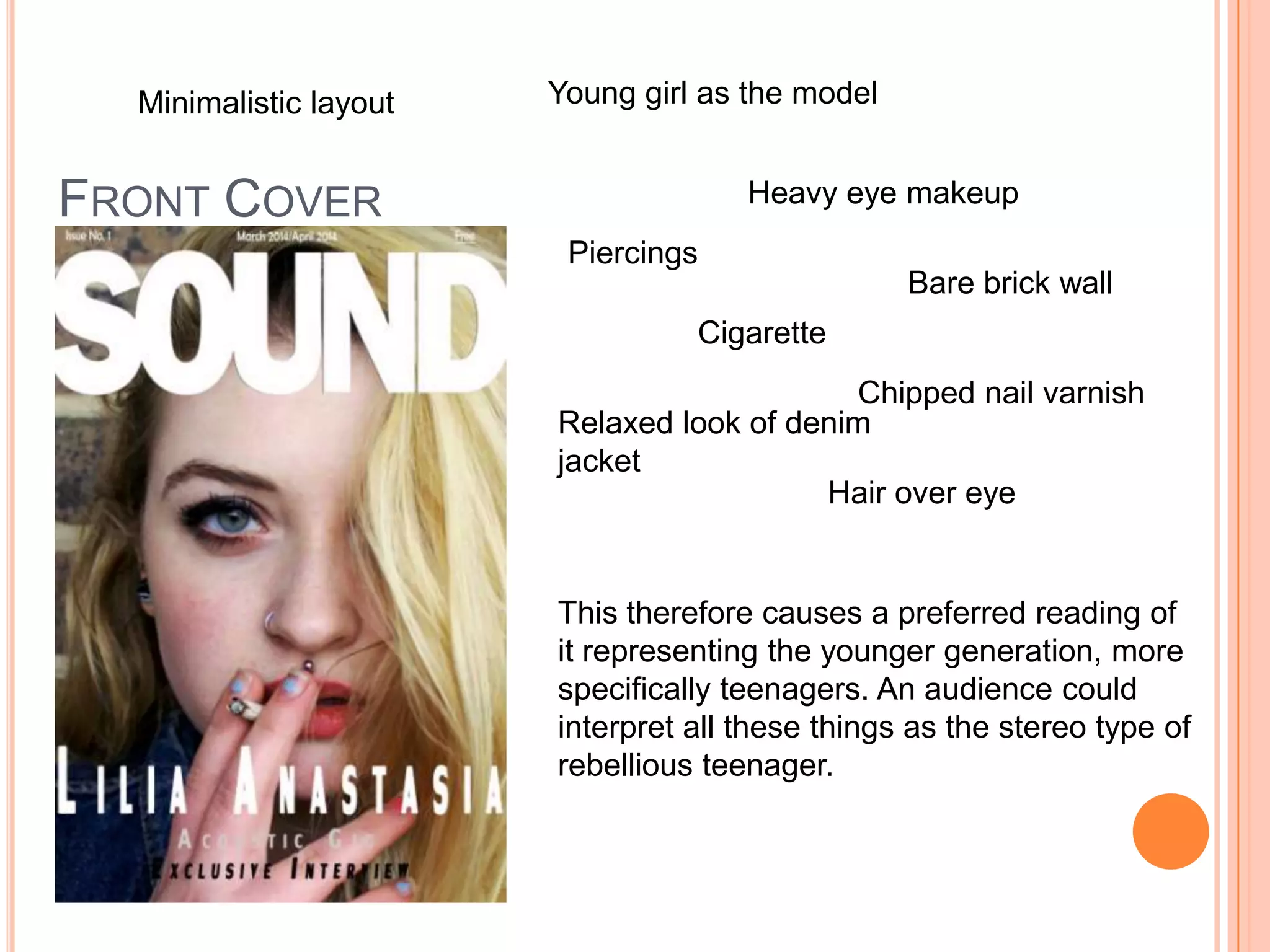 FRONT COVER
Young girl as the model
Heavy eye makeup
Piercings
Cigarette
Relaxed look of denim
jacket
Hair over eye
Bare brick wall
Chipped nail varnish
This therefore causes a preferred reading of
it representing the younger generation, more
specifically teenagers. An audience could
interpret all these things as the stereo type of
rebellious teenager.
Minimalistic layout