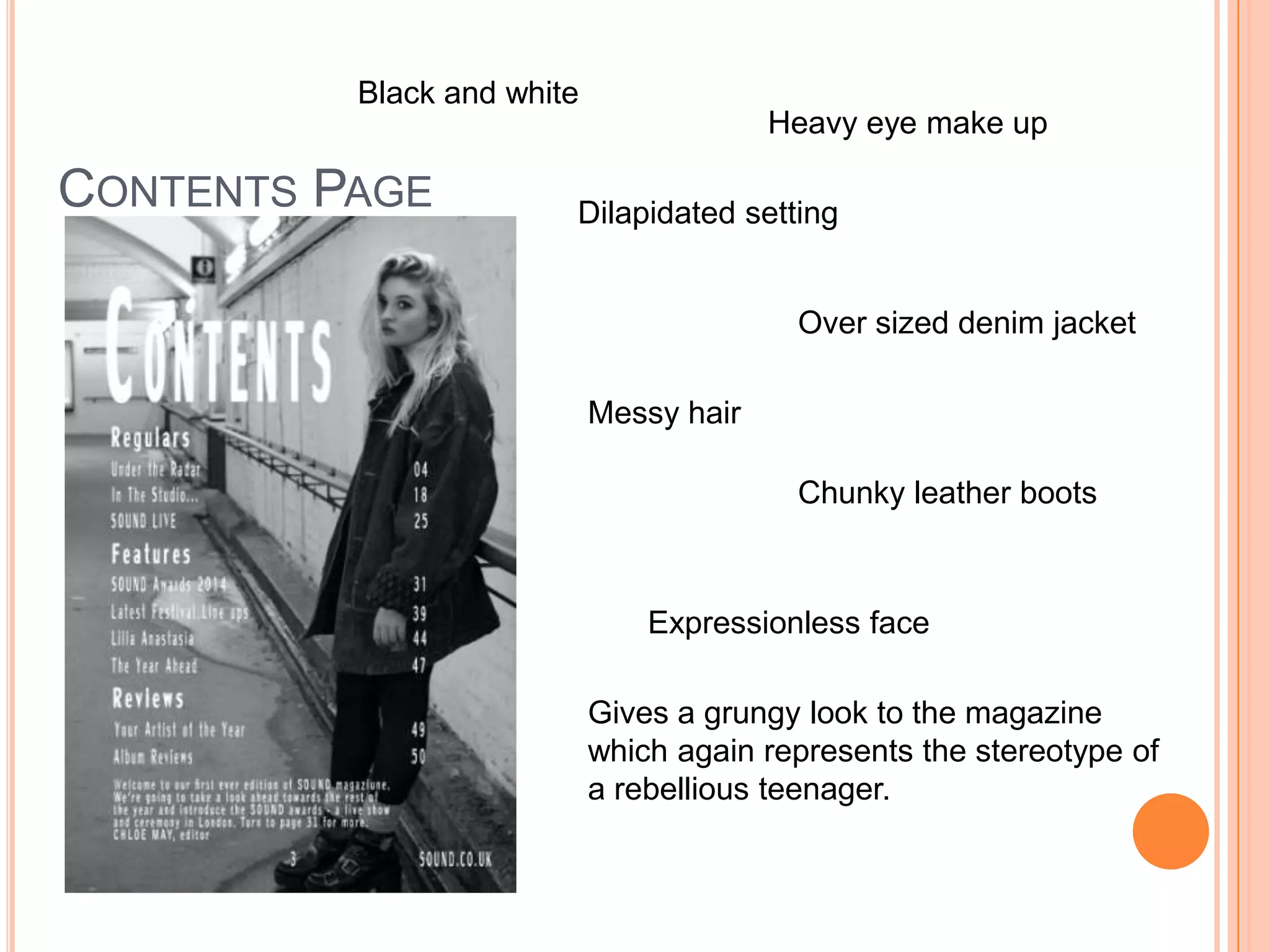 CONTENTS PAGE
Black and white
Dilapidated setting
Heavy eye make up
Messy hair
Over sized denim jacket
Chunky leather boots
Expressionless face
Gives a grungy look to the magazine
which again represents the stereotype of
a rebellious teenager.