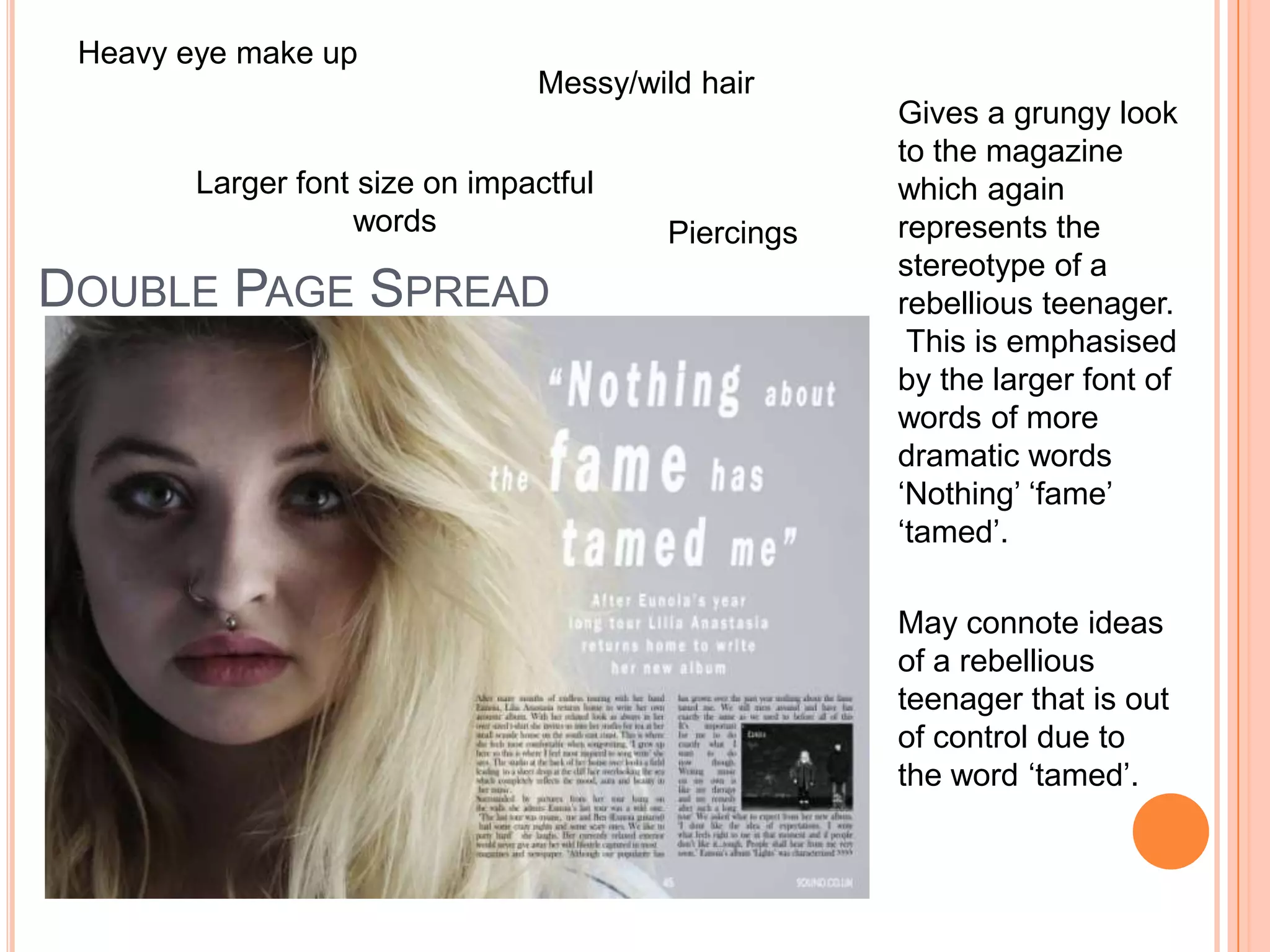 DOUBLE PAGE SPREAD
Heavy eye make up
Piercings
Larger font size on impactful
words
Messy/wild hair
Gives a grungy look
to the magazine
which again
represents the
stereotype of a
rebellious teenager.
This is emphasised
by the larger font of
words of more
dramatic words
‘Nothing’ ‘fame’
‘tamed’.
May connote ideas
of a rebellious
teenager that is out
of control due to
the word ‘tamed’.
