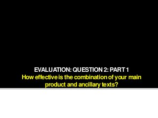 EVALUATION: QUESTION 2: PART 1
How effective is the combination of your main
product and ancillary texts?
 