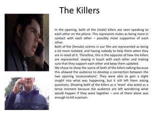 The Killers
In the opening, both of the (male) killers are seen speaking to
each other on the phone. This represents males as being more in
contact with each other – possibly more supportive of each
other.
Both of the (female) victims in our film are represented as being
a lot more isolated, and having nobody to help them when they
are in need of it. Therefore, this is the opposite of how the killers
are represented: staying in touch with each other and making
sure that they support each other and keep them updated.
We chose to show the scene of both of the killers talking because
this allowed the audience to develop a connection between the
two opening ‘assassinations’. They were able to gain a slight
insight into what was happening, but it still left them asking
questions. Showing both of the killers as a ‘team’ also acted as a
tense moment because the audience are left wondering what
would happen if they were together – one of them alone was
enough to kill a person.
 