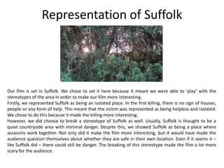 Representation of Suffolk
Our film is set in Suffolk. We chose to set it here because it meant we were able to ‘play’ with the
stereotypes of the area in order to make our film more interesting.
Firstly, we represented Suffolk as being an isolated place. In the first killing, there is no sign of houses,
people or any form of help. This meant that the victim was represented as being helpless and isolated.
We chose to do this because it made the killing more interesting.
However, we did choose to break a stereotype of Suffolk as well. Usually, Suffolk is thought to be a
quiet countryside area with minimal danger. Despite this, we showed Suffolk as being a place where
assassins work together. Not only did it make the film more interesting, but it would have made the
audience question themselves about whether they are safe in their own location. Even if it seems it –
like Suffolk did – there could still be danger. The breaking of this stereotype made the film a lot more
scary for the audience.
 