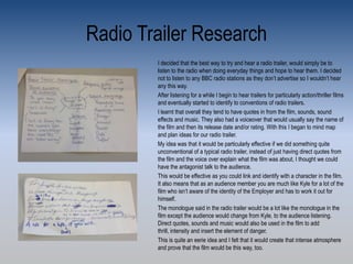 Radio Trailer Research
I decided that the best way to try and hear a radio trailer, would simply be to
listen to the radio when doing everyday things and hope to hear them. I decided
not to listen to any BBC radio stations as they don’t advertise so I wouldn’t hear
any this way.
After listening for a while I begin to hear trailers for particularly action/thriller films
and eventually started to identify to conventions of radio trailers.
I learnt that overall they tend to have quotes in from the film, sounds, sound
effects and music. They also had a voiceover that would usually say the name of
the film and then its release date and/or rating. With this I began to mind map
and plan ideas for our radio trailer.
My idea was that it would be particularly effective if we did something quite
unconventional of a typical radio trailer, instead of just having direct quotes from
the film and the voice over explain what the film was about, I thought we could
have the antagonist talk to the audience.
This would be effective as you could link and identify with a character in the film.
It also means that as an audience member you are much like Kyle for a lot of the
film who isn’t aware of the identity of the Employer and has to work it out for
himself.
The monologue said in the radio trailer would be a lot like the monologue in the
film except the audience would change from Kyle, to the audience listening.
Direct quotes, sounds and music would also be used in the film to add
thrill, intensity and insert the element of danger.
This is quite an eerie idea and I felt that it would create that intense atmosphere
and prove that the film would be this way, too.
 