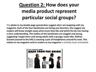 Question 2: How does your
media product represent
particular social groups?
The photo in my double page spread does suggest who I am targeting with my
magazine. Each of the four bandmates are facing one direction, this suggest my
readers will know straight away what music they like and which the do not; having
a clear understanding. The clothes of the bandmates are sluggish and young,
suggesting I target teens and young adults with a grungy, social vibe. Nathan
Gravett (second to the left) is wearing a pair of headphones around his neck. This
relates to my magazine and its readers as my magazine is entirely music orientated.
 