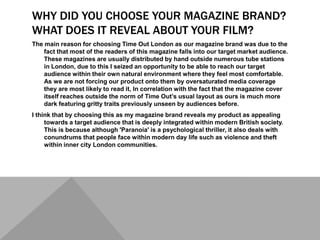 WHY DID YOU CHOOSE YOUR MAGAZINE BRAND?
WHAT DOES IT REVEAL ABOUT YOUR FILM?
The main reason for choosing Time Out London as our magazine brand was due to the
fact that most of the readers of this magazine falls into our target market audience.
These magazines are usually distributed by hand outside numerous tube stations
in London, due to this I seized an opportunity to be able to reach our target
audience within their own natural environment where they feel most comfortable.
As we are not forcing our product onto them by oversaturated media coverage
they are most likely to read it, In correlation with the fact that the magazine cover
itself reaches outside the norm of Time Out’s usual layout as ours is much more
dark featuring gritty traits previously unseen by audiences before.
I think that by choosing this as my magazine brand reveals my product as appealing
towards a target audience that is deeply integrated within modern British society.
This is because although 'Paranoia' is a psychological thriller, it also deals with
conundrums that people face within modern day life such as violence and theft
within inner city London communities.
 