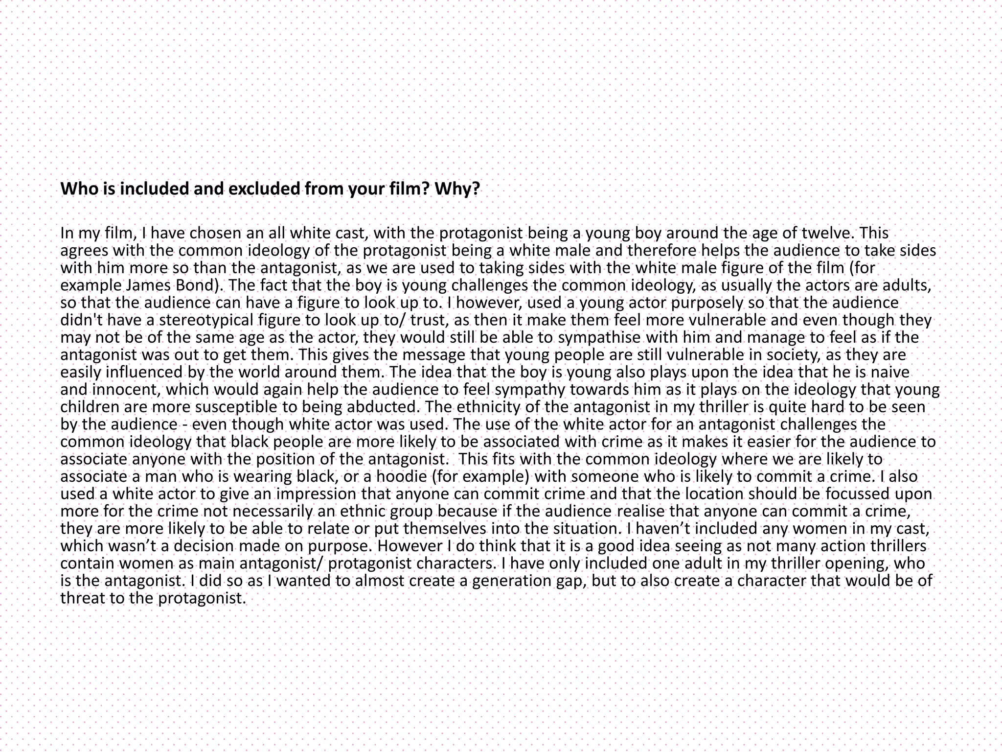 Who is included and excluded from your film? Why?
In my film, I have chosen an all white cast, with the protagonist being a young boy around the age of twelve. This
agrees with the common ideology of the protagonist being a white male and therefore helps the audience to take sides
with him more so than the antagonist, as we are used to taking sides with the white male figure of the film (for
example James Bond). The fact that the boy is young challenges the common ideology, as usually the actors are adults,
so that the audience can have a figure to look up to. I however, used a young actor purposely so that the audience
didn't have a stereotypical figure to look up to/ trust, as then it make them feel more vulnerable and even though they
may not be of the same age as the actor, they would still be able to sympathise with him and manage to feel as if the
antagonist was out to get them. This gives the message that young people are still vulnerable in society, as they are
easily influenced by the world around them. The idea that the boy is young also plays upon the idea that he is naive
and innocent, which would again help the audience to feel sympathy towards him as it plays on the ideology that young
children are more susceptible to being abducted. The ethnicity of the antagonist in my thriller is quite hard to be seen
by the audience - even though white actor was used. The use of the white actor for an antagonist challenges the
common ideology that black people are more likely to be associated with crime as it makes it easier for the audience to
associate anyone with the position of the antagonist. This fits with the common ideology where we are likely to
associate a man who is wearing black, or a hoodie (for example) with someone who is likely to commit a crime. I also
used a white actor to give an impression that anyone can commit crime and that the location should be focussed upon
more for the crime not necessarily an ethnic group because if the audience realise that anyone can commit a crime,
they are more likely to be able to relate or put themselves into the situation. I haven’t included any women in my cast,
which wasn’t a decision made on purpose. However I do think that it is a good idea seeing as not many action thrillers
contain women as main antagonist/ protagonist characters. I have only included one adult in my thriller opening, who
is the antagonist. I did so as I wanted to almost create a generation gap, but to also create a character that would be of
threat to the protagonist.
 