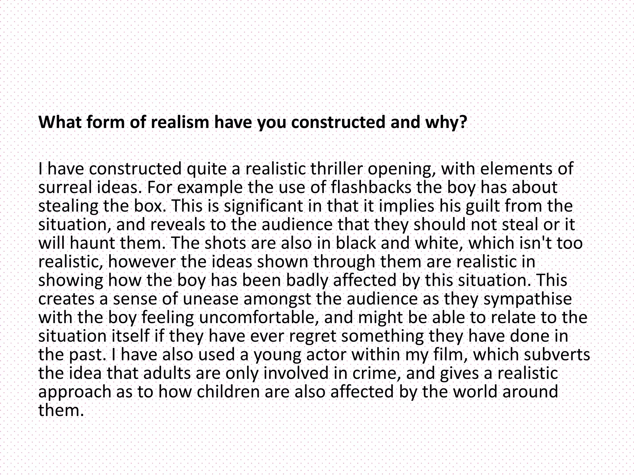 What form of realism have you constructed and why?
I have constructed quite a realistic thriller opening, with elements of
surreal ideas. For example the use of flashbacks the boy has about
stealing the box. This is significant in that it implies his guilt from the
situation, and reveals to the audience that they should not steal or it
will haunt them. The shots are also in black and white, which isn't too
realistic, however the ideas shown through them are realistic in
showing how the boy has been badly affected by this situation. This
creates a sense of unease amongst the audience as they sympathise
with the boy feeling uncomfortable, and might be able to relate to the
situation itself if they have ever regret something they have done in
the past. I have also used a young actor within my film, which subverts
the idea that adults are only involved in crime, and gives a realistic
approach as to how children are also affected by the world around
them.
 