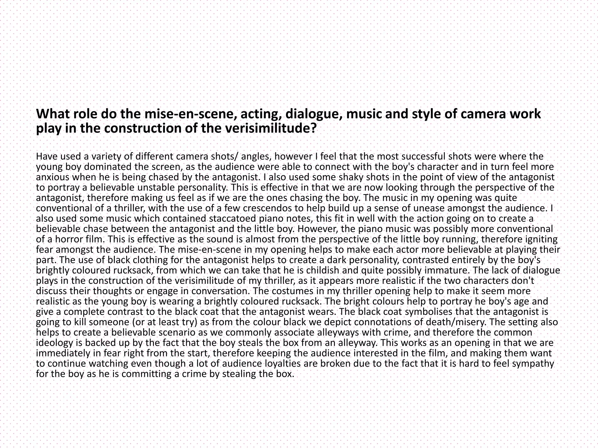 What role do the mise-en-scene, acting, dialogue, music and style of camera work
play in the construction of the verisimilitude?
Have used a variety of different camera shots/ angles, however I feel that the most successful shots were where the
young boy dominated the screen, as the audience were able to connect with the boy's character and in turn feel more
anxious when he is being chased by the antagonist. I also used some shaky shots in the point of view of the antagonist
to portray a believable unstable personality. This is effective in that we are now looking through the perspective of the
antagonist, therefore making us feel as if we are the ones chasing the boy. The music in my opening was quite
conventional of a thriller, with the use of a few crescendos to help build up a sense of unease amongst the audience. I
also used some music which contained staccatoed piano notes, this fit in well with the action going on to create a
believable chase between the antagonist and the little boy. However, the piano music was possibly more conventional
of a horror film. This is effective as the sound is almost from the perspective of the little boy running, therefore igniting
fear amongst the audience. The mise-en-scene in my opening helps to make each actor more believable at playing their
part. The use of black clothing for the antagonist helps to create a dark personality, contrasted entirely by the boy's
brightly coloured rucksack, from which we can take that he is childish and quite possibly immature. The lack of dialogue
plays in the construction of the verisimilitude of my thriller, as it appears more realistic if the two characters don't
discuss their thoughts or engage in conversation. The costumes in my thriller opening help to make it seem more
realistic as the young boy is wearing a brightly coloured rucksack. The bright colours help to portray he boy's age and
give a complete contrast to the black coat that the antagonist wears. The black coat symbolises that the antagonist is
going to kill someone (or at least try) as from the colour black we depict connotations of death/misery. The setting also
helps to create a believable scenario as we commonly associate alleyways with crime, and therefore the common
ideology is backed up by the fact that the boy steals the box from an alleyway. This works as an opening in that we are
immediately in fear right from the start, therefore keeping the audience interested in the film, and making them want
to continue watching even though a lot of audience loyalties are broken due to the fact that it is hard to feel sympathy
for the boy as he is committing a crime by stealing the box.
 