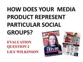 HOW DOES YOUR MEDIA
PRODUCT REPRESENT
PARTICULAR SOCIAL
GROUPS?
EVALUATION
QUESTION 2
LILY WILKINSON
 