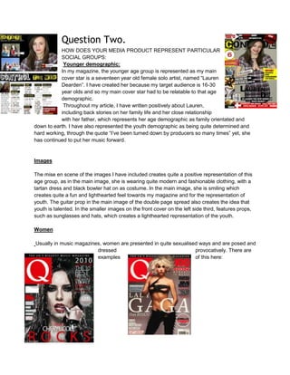 Question Two.
HOW DOES YOUR MEDIA PRODUCT REPRESENT PARTICULAR
SOCIAL GROUPS:
Younger demographic:
In my magazine, the younger age group is represented as my main
cover star is a seventeen year old female solo artist, named “Lauren
Dearden”. I have created her because my target audience is 16-30
year olds and so my main cover star had to be relatable to that age
demographic.
Throughout my article, I have written positively about Lauren,
including back stories on her family life and her close relationship
with her father, which represents her age demographic as family orientated and
down to earth. I have also represented the youth demographic as being quite determined and
hard working, through the quote “I’ve been turned down by producers so many times” yet, she
has continued to put her music forward.
Images
The mise en scene of the images I have included creates quite a positive representation of this
age group, as in the main image, she is wearing quite modern and fashionable clothing, with a
tartan dress and black bowler hat on as costume. In the main image, she is smiling which
creates quite a fun and lighthearted feel towards my magazine and for the representation of
youth. The guitar prop in the main image of the double page spread also creates the idea that
youth is talented. In the smaller images on the front cover on the left side third, features props,
such as sunglasses and hats, which creates a lighthearted representation of the youth.
Women
Usually in music magazines, women are presented in quite sexualised ways and are posed and
dressed provocatively. There are
examples of this here:
 