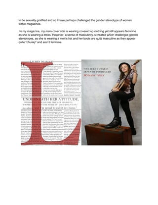 to be sexually gratified and so I have perhaps challenged the gender stereotype of women
within magazines.
In my magazine, my main cover star is wearing covered up clothing yet still appears feminine
as she is wearing a dress. However, a sense of masculinity is created which challenges gender
stereotypes, as she is wearing a men’s hat and her boots are quite masculine as they appear
quite “chunky” and aren’t feminine.
 