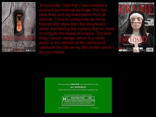 To conclude, I feel that I have created a
puissant promotional package, that has
clear links and representations from all
aspects. I tried to incorporate as many
themes and ideas from the story/trailer,
whilst maintaining the mystery that we need
to instigate the codes of enigma. The only
thing I would change, which is a minor
detail, is the addition of the red lines to
sandwich the title on my film poster, which I
did not include.
 