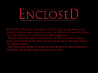 The film title, ‘Enclosed,’ featured on all of my products, and I made sure
that the font/colour was the same on each, as I felt that this would brand our
film, making it more conventional for marketing purposes.
We also added lines which sandwich the title. This is common to have
some sort of design for film titles, and this can be seen in the trailer and on
my magazine cover.
Using the same logo for my products allows them to be easily recognised
as related, and are obviously linked with each other.
 