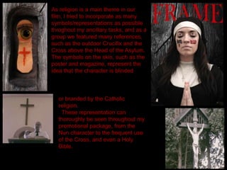 As religion is a main theme in our
film, I tried to incorporate as many
symbols/representations as possible
throghout my ancillary tasks, and as a
group we featured many references,
such as the outdoor Crucifix and the
Cross above the Head of the Asylum.
The symbols on the skin, such as the
poster and magazine, represent the
idea that the character is blinded
or branded by the Catholic
religion.
These representation can
thoroughly be seen throughout my
promotional package, from the
Nun character to the frequent use
of the Cross, and even a Holy
Bible.
 