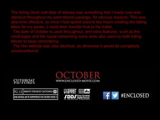 The billing block and date of release was something that I made sure was
identical throughout my promotional package, for obvious reasons. This was
also time effective, as once I had spend around two hours creating the billing
block for my poster, I could then transfer that to the trailer.
The date of October is used throughout, and extra features, such as the
small logos and the social networking icons were also used on both billing
blocks to keep consistency.
The film website was also identical, as otherwise it would be completely
unconventional.
 