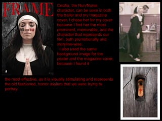 Cecilia, the Nun/Nurse
character, can be seen in both
the trailer and my magazine
cover. I chose her for my cover
because I find her the most
prominent, memorable, and the
character that represents our
film, both promotionally and
storyline-wise.
I also used the same
background image for the
poster and the magazine cover,
because I found it
the most effective, as it is visually stimulating and represents
the old fashioned, horror asylum that we were trying to
portray.
 