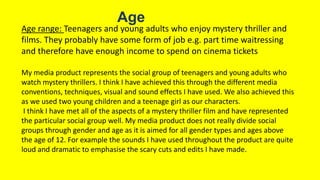 Age
Age range: Teenagers and young adults who enjoy mystery thriller and
films. They probably have some form of job e.g. part time waitressing
and therefore have enough income to spend on cinema tickets
My media product represents the social group of teenagers and young adults who
watch mystery thrillers. I think I have achieved this through the different media
conventions, techniques, visual and sound effects I have used. We also achieved this
as we used two young children and a teenage girl as our characters.
I think I have met all of the aspects of a mystery thriller film and have represented
the particular social group well. My media product does not really divide social
groups through gender and age as it is aimed for all gender types and ages above
the age of 12. For example the sounds I have used throughout the product are quite
loud and dramatic to emphasise the scary cuts and edits I have made.
 