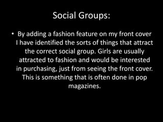 Social Groups:
• By adding a fashion feature on my front cover
I have identified the sorts of things that attract
the correct social group. Girls are usually
attracted to fashion and would be interested
in purchasing, just from seeing the front cover.
This is something that is often done in pop
magazines.
 