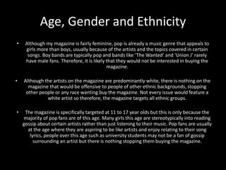 Age, Gender and Ethnicity
• Although my magazine is fairly feminine, pop is already a music genre that appeals to
girls more than boys, usually because of the artists and the topics covered in certain
songs. Boy bands are typically pop and bands like ‘The Wanted’ and ‘Union J’ rarely
have male fans. Therefore, it is likely that they would not be interested in buying the
magazine.
• Although the artists on the magazine are predominantly white, there is nothing on the
magazine that would be offensive to people of other ethnic backgrounds, stopping
other people or any race wanting buy the magazine. Not every issue would feature a
white artist so therefore, the magazine targets all ethnic groups.
• The magazine is specifically targeted at 11 to 17 year olds but this is only because the
majority of pop fans are of this age. Many girls this age are stereotypically into reading
gossip about certain artists rather than just listening to their music. Pop fans are usually
at the age where they are aspiring to be like artists and enjoy relating to their song
lyrics, people over this age such as university students may not be a fan of gossip
surrounding an artist but there is nothing stopping them buying the magazine.
 