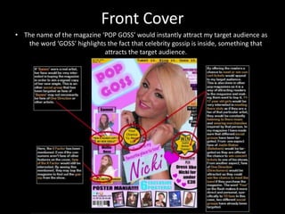 Front Cover
• The name of the magazine ‘POP GOSS’ would instantly attract my target audience as
the word ‘GOSS’ highlights the fact that celebrity gossip is inside, something that
attracts the target audience.
 