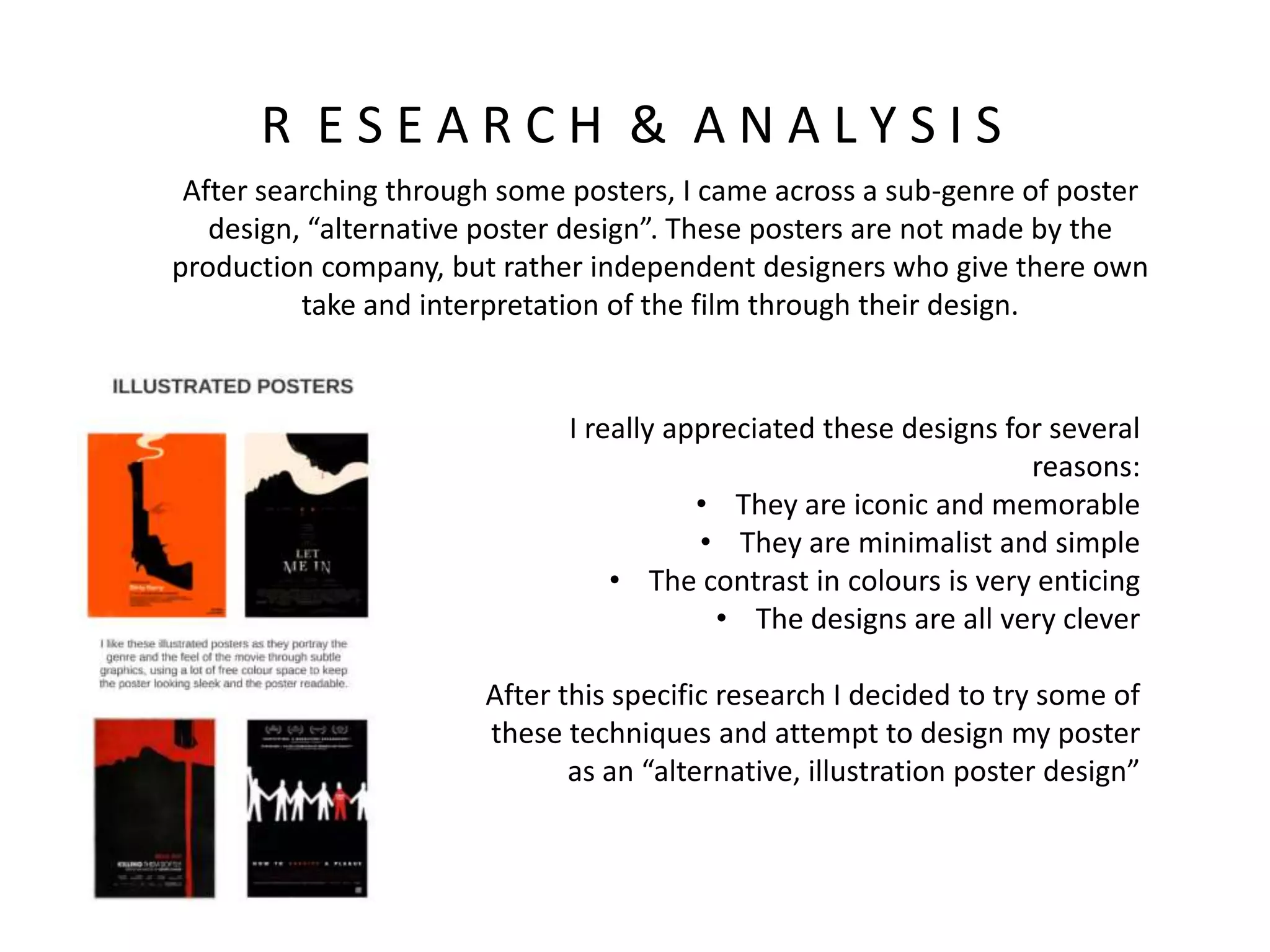 R E S E A R C H & A N A L Y S I S
After searching through some posters, I came across a sub-genre of poster
design, “alternative poster design”. These posters are not made by the
production company, but rather independent designers who give there own
take and interpretation of the film through their design.
I really appreciated these designs for several
reasons:
• They are iconic and memorable
• They are minimalist and simple
• The contrast in colours is very enticing
• The designs are all very clever
After this specific research I decided to try some of
these techniques and attempt to design my poster
as an “alternative, illustration poster design”
 