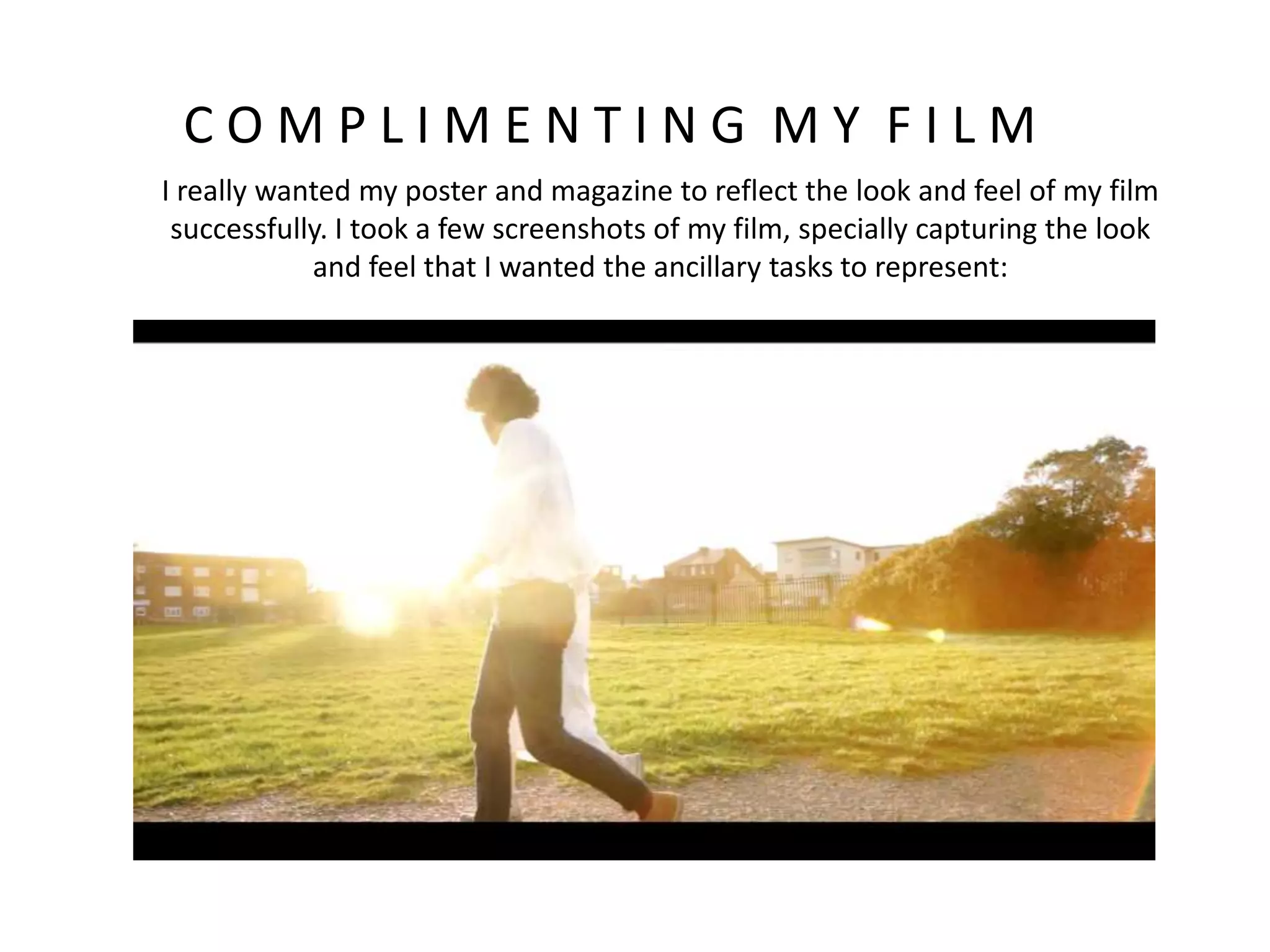 C O M P L I M E N T I N G M Y F I L M
I really wanted my poster and magazine to reflect the look and feel of my film
successfully. I took a few screenshots of my film, specially capturing the look
and feel that I wanted the ancillary tasks to represent:
 