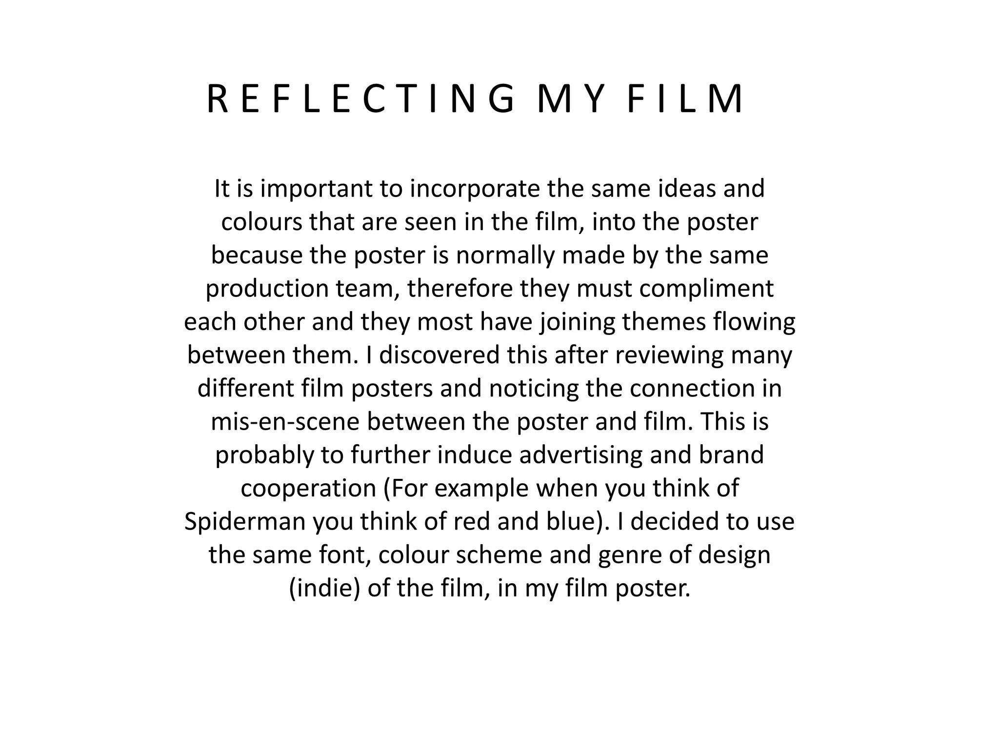 R E F L E C T I N G M Y F I L M
It is important to incorporate the same ideas and
colours that are seen in the film, into the poster
because the poster is normally made by the same
production team, therefore they must compliment
each other and they most have joining themes flowing
between them. I discovered this after reviewing many
different film posters and noticing the connection in
mis-en-scene between the poster and film. This is
probably to further induce advertising and brand
cooperation (For example when you think of
Spiderman you think of red and blue). I decided to use
the same font, colour scheme and genre of design
(indie) of the film, in my film poster.
 