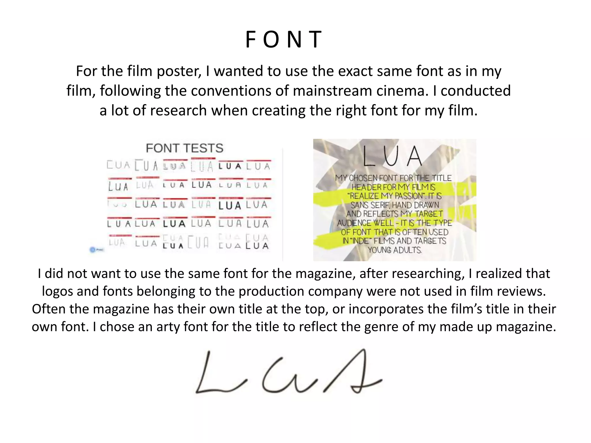 F O N T
For the film poster, I wanted to use the exact same font as in my
film, following the conventions of mainstream cinema. I conducted
a lot of research when creating the right font for my film.
I did not want to use the same font for the magazine, after researching, I realized that
logos and fonts belonging to the production company were not used in film reviews.
Often the magazine has their own title at the top, or incorporates the film’s title in their
own font. I chose an arty font for the title to reflect the genre of my made up magazine.
 