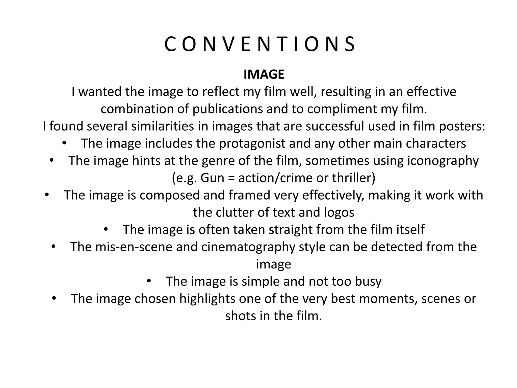 C O N V E N T I O N S
IMAGE
I wanted the image to reflect my film well, resulting in an effective
combination of publications and to compliment my film.
I found several similarities in images that are successful used in film posters:
• The image includes the protagonist and any other main characters
• The image hints at the genre of the film, sometimes using iconography
(e.g. Gun = action/crime or thriller)
• The image is composed and framed very effectively, making it work with
the clutter of text and logos
• The image is often taken straight from the film itself
• The mis-en-scene and cinematography style can be detected from the
image
• The image is simple and not too busy
• The image chosen highlights one of the very best moments, scenes or
shots in the film.
 
