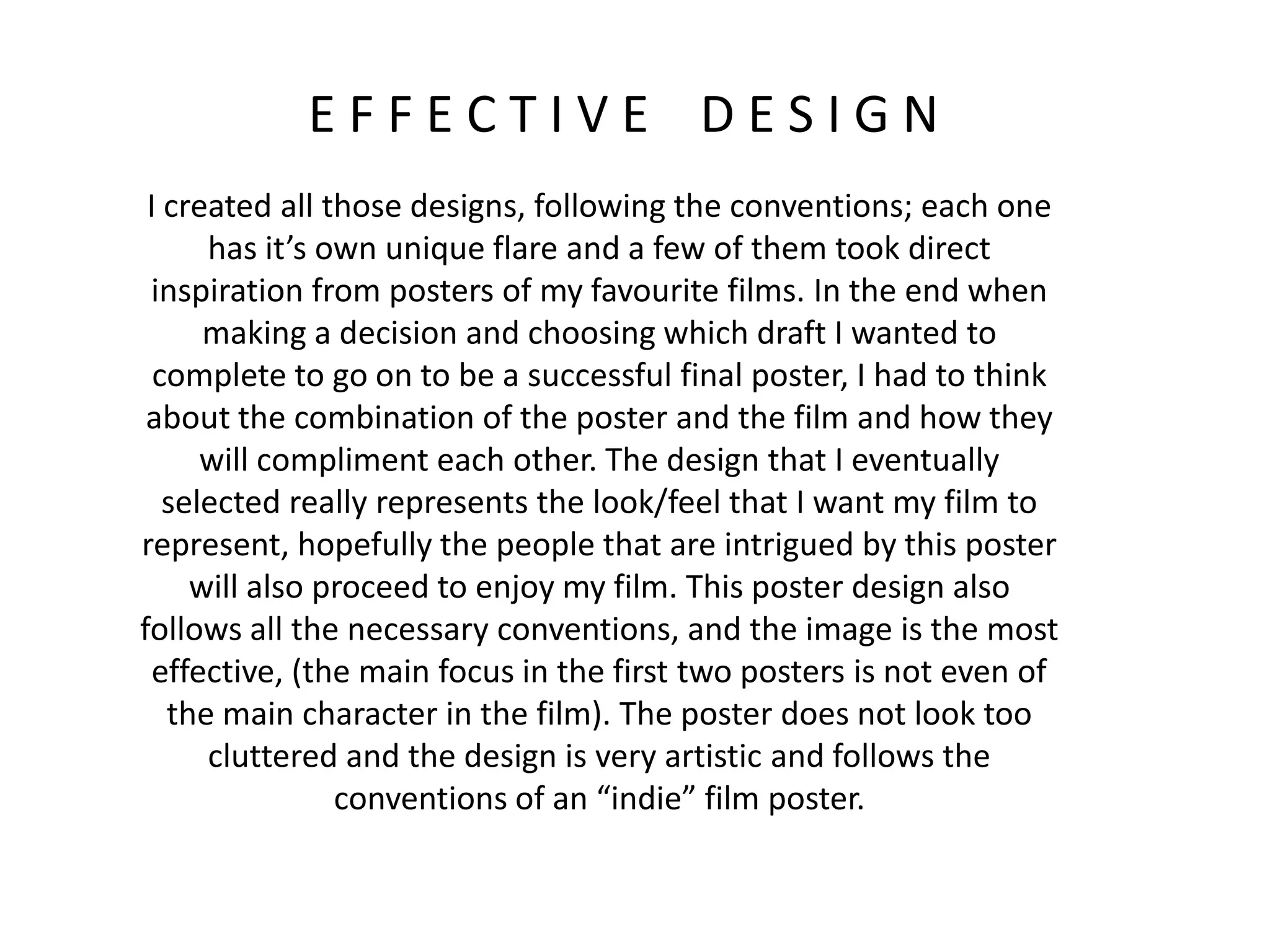 E F F E C T I V E D E S I G N
I created all those designs, following the conventions; each one
has it’s own unique flare and a few of them took direct
inspiration from posters of my favourite films. In the end when
making a decision and choosing which draft I wanted to
complete to go on to be a successful final poster, I had to think
about the combination of the poster and the film and how they
will compliment each other. The design that I eventually
selected really represents the look/feel that I want my film to
represent, hopefully the people that are intrigued by this poster
will also proceed to enjoy my film. This poster design also
follows all the necessary conventions, and the image is the most
effective, (the main focus in the first two posters is not even of
the main character in the film). The poster does not look too
cluttered and the design is very artistic and follows the
conventions of an “indie” film poster.
 
