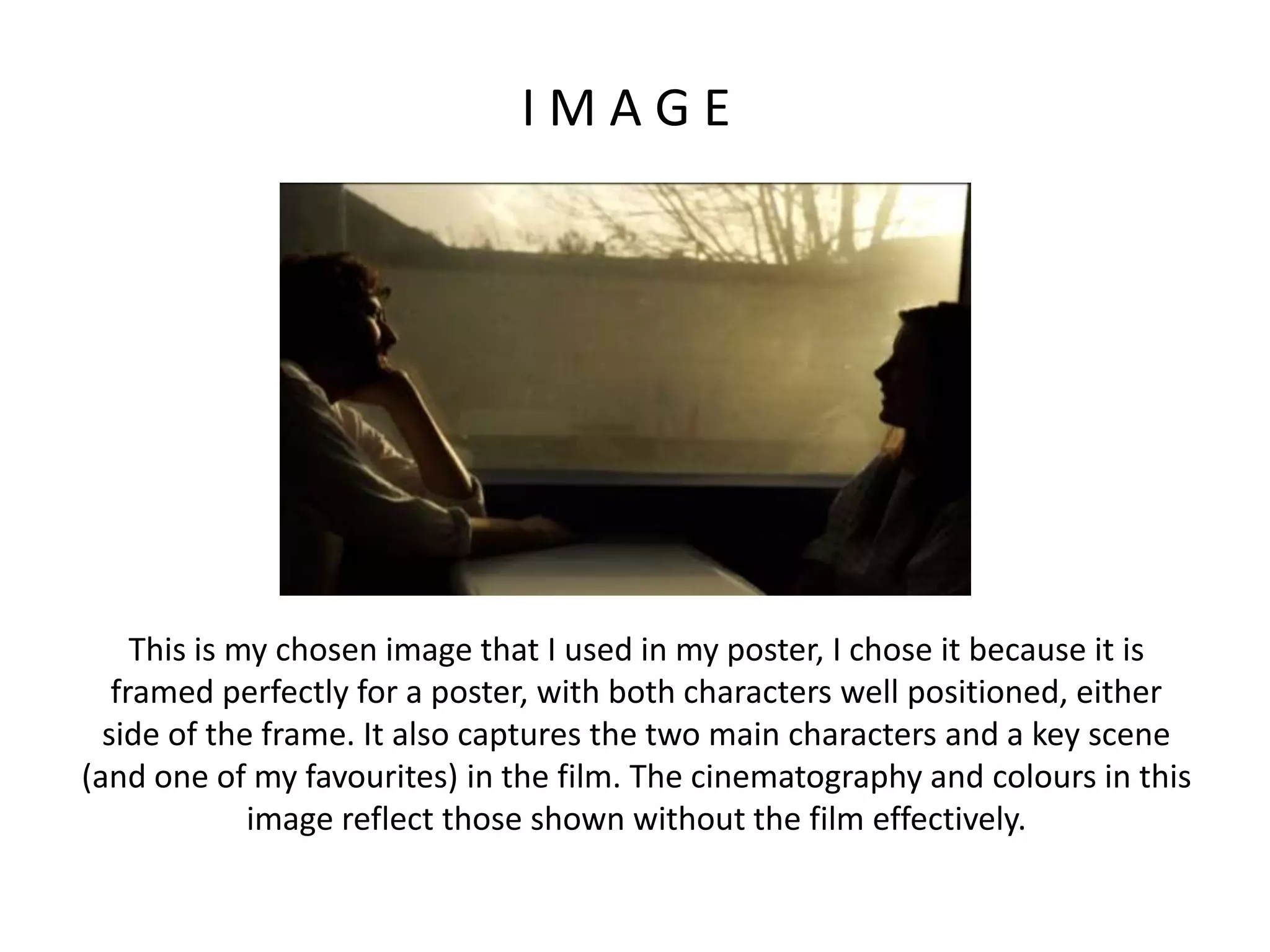 I M A G E
This is my chosen image that I used in my poster, I chose it because it is
framed perfectly for a poster, with both characters well positioned, either
side of the frame. It also captures the two main characters and a key scene
(and one of my favourites) in the film. The cinematography and colours in this
image reflect those shown without the film effectively.
 