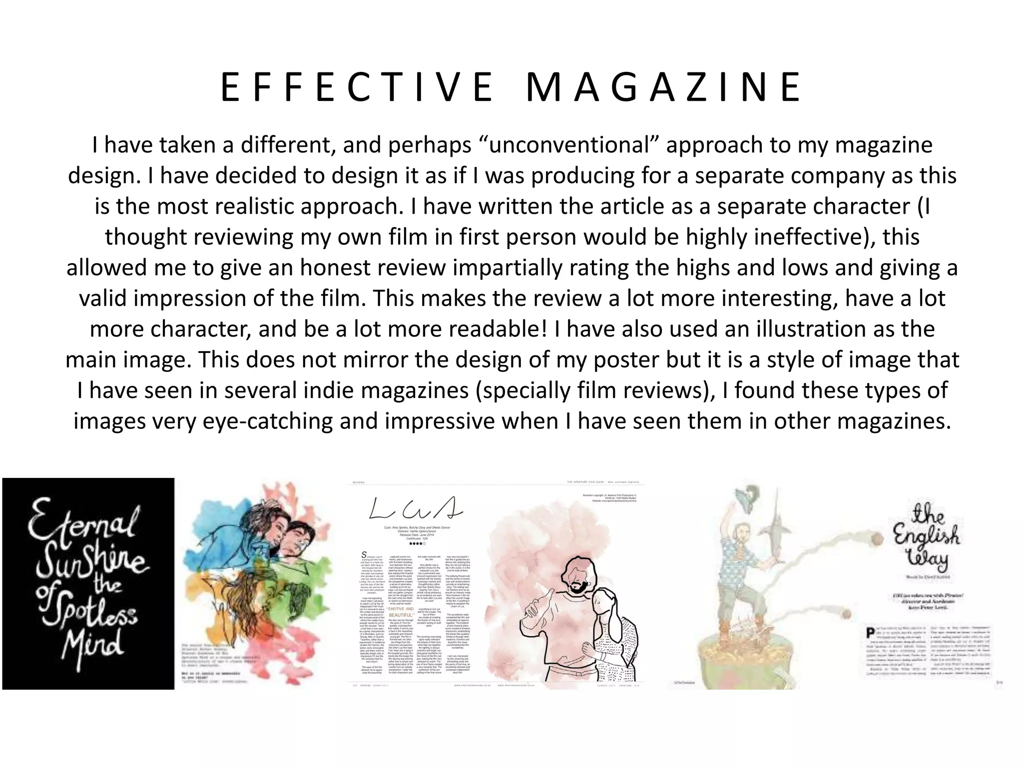 E F F E C T I V E M A G A Z I N E
I have taken a different, and perhaps “unconventional” approach to my magazine
design. I have decided to design it as if I was producing for a separate company as this
is the most realistic approach. I have written the article as a separate character (I
thought reviewing my own film in first person would be highly ineffective), this
allowed me to give an honest review impartially rating the highs and lows and giving a
valid impression of the film. This makes the review a lot more interesting, have a lot
more character, and be a lot more readable! I have also used an illustration as the
main image. This does not mirror the design of my poster but it is a style of image that
I have seen in several indie magazines (specially film reviews), I found these types of
images very eye-catching and impressive when I have seen them in other magazines.
 